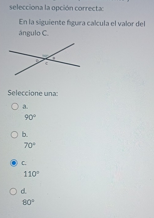 selecciona la opción correcta:
En la siguiente figura calcula el valor del
ángulo C.
Seleccione una:
a.
90°
b.
70°
C.
110°
d.
80°