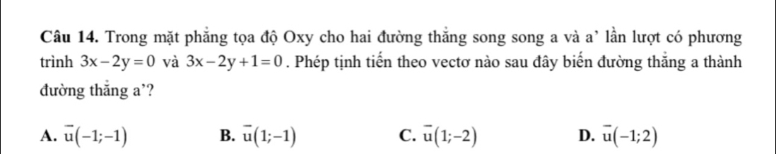 Trong mặt phẳng tọa độ Oxy cho hai đường thắng song song a và a' lần lượt có phương
trình 3x-2y=0 và 3x-2y+1=0. Phép tịnh tiến theo vectơ nào sau đây biến đường thắng a thành
đường thắng a'?
A. vector u(-1;-1) B. vector u(1;-1) C. overline u(1;-2) D. overline u(-1;2)