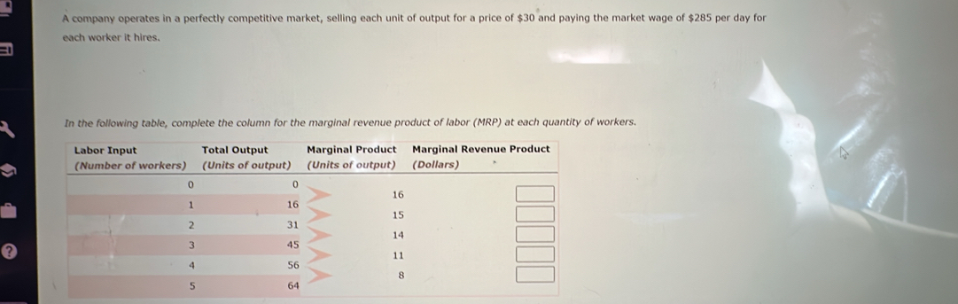 A company operates in a perfectly competitive market, selling each unit of output for a price of $30 and paying the market wage of $285 per day for 
each worker it hires. 
In the following table, complete the column for the marginal revenue product of labor (MRP) at each quantity of workers.