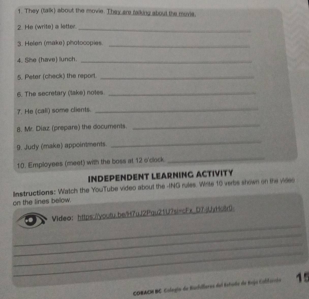 They (talk) about the movie. They are talking about the movie. 
2. He (write) a letter._ 
3. Helen (make) photocopies._ 
4. She (have) lunch._ 
5. Peter (check) the report._ 
6. The secretary (take) notes._ 
7. He (call) some clients. 
_ 
8. Mr. Diaz (prepare) the documents. 
_ 
9. Judy (make) appointments. 
_ 
10. Employees (meet) with the boss at 12 o'clock. 
_ 
INDEPENDENT LEARNING ACTIVITY 
Instructions: Watch the YouTube video about the -ING rules. Write 10 verbs shown on the videe 
on the lines below. 
_ 
Video：https://youtu.be/H7uJ2Pqu21U7si=cFx_D7.jUyHc8r0 
_ 
_ 
_ 
COBACH BC Colegío de Buchilleres del Estada de Suja Calfurnia 15