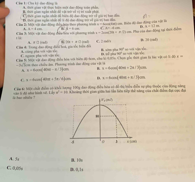 Chu kỳ dao động là
A. thời gian vật thực hiện một dao động toàn phần.
B. thời gian ngắn nhất đề vật trở về vị trí xuất phát.
Cô thời gian ngắn nhất để biên độ dao động trở về giá trị ban đầu.
D. thời gian ngắn nhất đề li độ dao động trở về giá trị ban đầu.
Câu 2: Một vật dao động điều hòa theo phương trình x=6cos (4π t)cm 1. Biên độ dao động của vật là
A. A=4cm. B. A=6cm. C. overline A=-6cm. D. A=12m.
Câu 3: Một vật dao động điều hòa với phương trình x=2cos (20t+π /2)cm a. Pha của dao động tại thời điểm
t là:
A. π /2 (rad) B. 20t+π /2 (rad) C. 2 rad/s D. 20 (rad)
Câu 4: Trong dao động điều hoà, gia tốc biến đổi
A. cùng pha với vận tốc. B. sớm pha 90° so với vận tốc.
C. ngược pha với vận tốc. D. troverline overline overline C pha 90° so với vận tốc.
Câu 5: Một vật dao động điều hòa với biên độ 6cm, chu kì 0,05s. Chọn gốc thời gian là lúc vật có li độ x=
-3sqrt(3)cm theo chiều âm. Phương trình dao động của vật là
B.
A. x=6cos (40π t-π /3)cm. x=6cos (40π t+2π /3)cm.
C. x=6cos (40π t+5π /6)cm. D. x=6cos (40π t+π /3)cm.
Câu 6: Một chất điểm có khối lượng 100g dao động điều hòa có đồ thị biểu diễn sự phụ thuộc của động năng
vào li độ như hình vẽ. Lấy π^2=10 0. Khoảng thời gian giữa hai lần liên tiếp thế năng của chất điểm đạt cực đại
là bao nhiêu ?
A. 5s B. 10s
C. 0,05s D. 0,1s