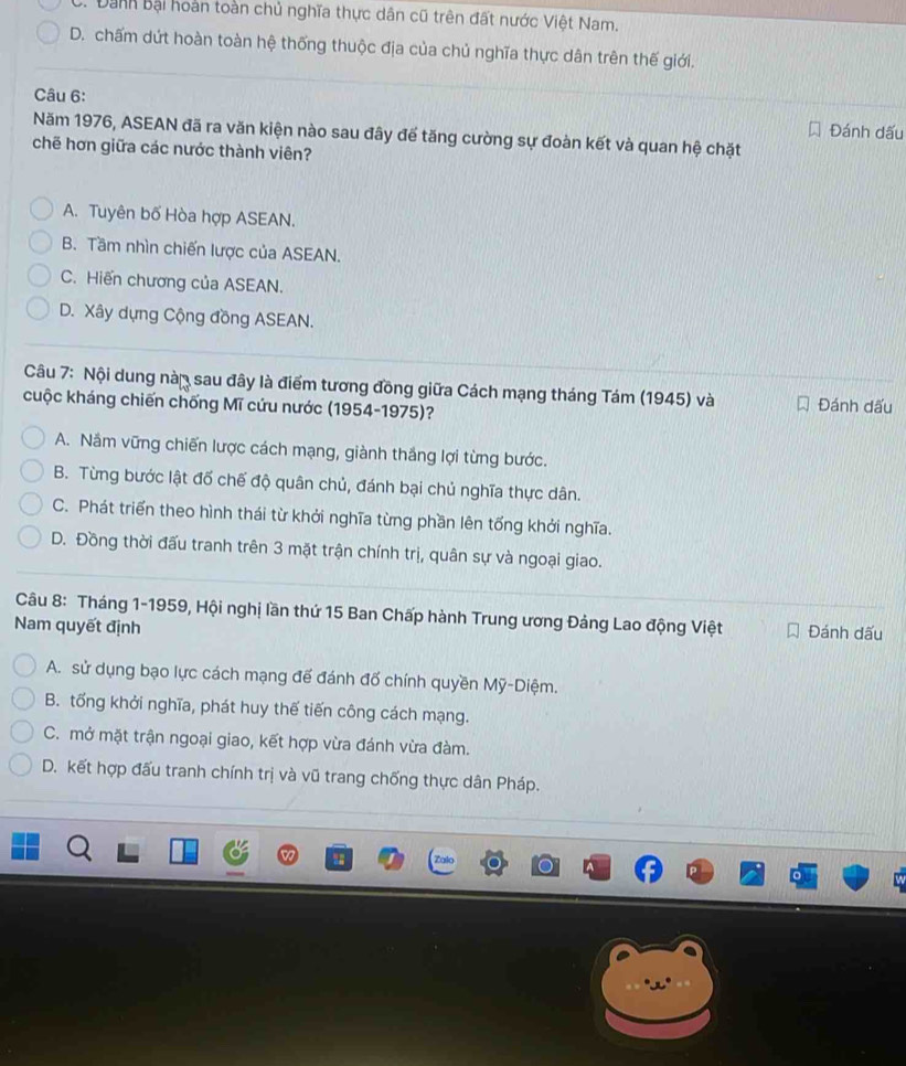 B. Danh Bại hoàn toàn chủ nghĩa thực dân cũ trên đất nước Việt Nam.
D. chấm dứt hoàn toàn hệ thống thuộc địa của chủ nghĩa thực dân trên thế giới.
Câu 6:
Đánh dấu
Năm 1976, ASEAN đã ra văn kiện nào sau đây để tăng cường sự đoàn kết và quan hệ chặt
chẽ hơn giữa các nước thành viên?
A. Tuyên bố Hòa hợp ASEAN.
B. Tầm nhìn chiến lược của ASEAN.
C. Hiến chương của ASEAN.
D. Xây dựng Cộng đồng ASEAN.
Câu 7: Nội dung nàn sau đây là điểm tương đồng giữa Cách mạng tháng Tám (1945) và
cuộc kháng chiến chống Mĩ cứu nước (1954-1975)? Đánh dấu
A. Nắm vững chiến lược cách mạng, giành thắng lợi từng bước.
B. Từng bước lật đố chế độ quân chủ, đánh bại chủ nghĩa thực dân.
C. Phát triển theo hình thái từ khởi nghĩa từng phần lên tổng khởi nghĩa.
D. Đồng thời đấu tranh trên 3 mặt trận chính trị, quân sự và ngoại giao.
Câu 8: Tháng 1-1959, Hội nghị lần thứ 15 Ban Chấp hành Trung ương Đảng Lao động Việt
Nam quyết định Đánh dấu
A. sử dụng bạo lực cách mạng đế đánh đố chính quyền Mỹ-Diệm.
B. tổng khởi nghĩa, phát huy thế tiến công cách mạng.
C. mở mặt trận ngoại giao, kết hợp vừa đánh vừa đàm.
D. kết hợp đấu tranh chính trị và vũ trang chống thực dân Pháp.