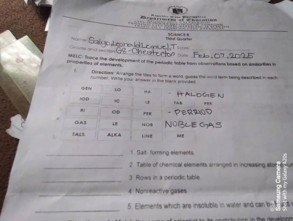 Republic of the Mhilippine= 
epartmen gf 
Cbucation 
SCIENCE B 
_ 
Name 
Third Quarter 
Score_ 
_ 
Grade and section: 
Dale 
MELC: Trace the development of the periodic table from observations based on similarities in 
properties of elements. 
1. Direction: Arrange the tiles to form a word, guess the word term being described in each 
number. Write your answer 
_1 Salt- forming elements. 
_2. Table of chemical elements arranged in increasing ator ur 
_ 
3 Rows in a periodic table 
_ 
4 Nonreactive gases. 
_ 
5. Elements which are insoluble in water and can b 
a 

n th e ev n m