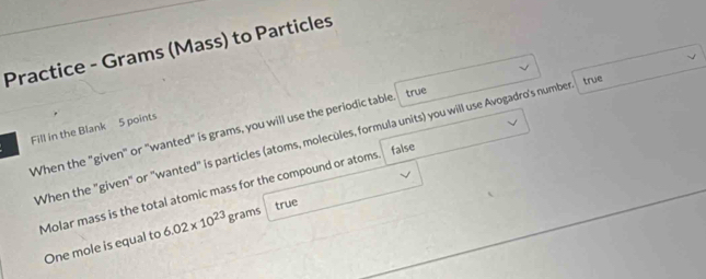 Practice - Grams (Mass) to Particles
true true
Fill in the Blank 5 points
When the "given" or "wanted" is grams, you will use the periodic table
When the "given" or "wanted" is particles (atoms, molecules, formula units) you will use Avogadro's number
false
Molar mass is the total atomic mass for the compound or atoms
true
One mole is equal to 6.02* 10^(23) g rams