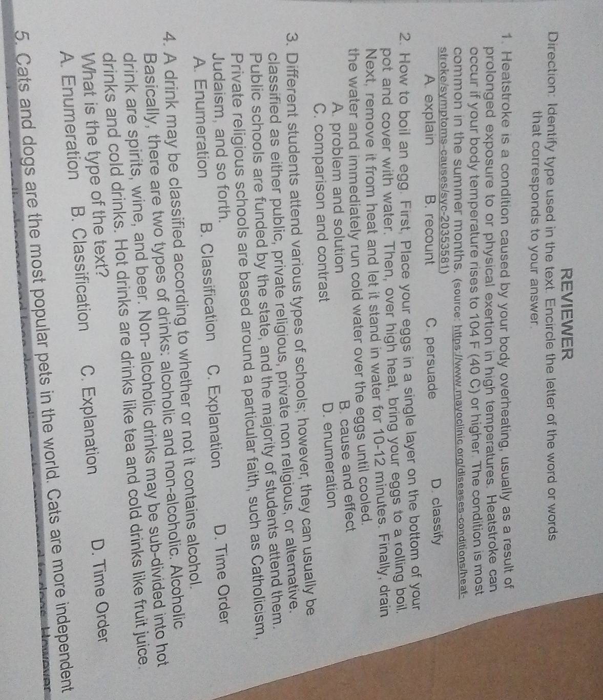 REVIEWER
Direction: Identify type used in the text. Encircle the letter of the word or words
that corresponds to your answer.
1. Heatstroke is a condition caused by your body overheating, usually as a result of
prolonged exposure to or physical exertion in high temperatures. Heatstroke can
occur if your body temperature rises to 104 F (40 Č) or higher. The condition is most
common in the summer months. (source: https://www.mayoclinic.org/diseases-conditions/heaf-
stroke/symptoms-causes/syc-20353581)
A. explain B. recount C. persuade D. classify
2. How to boil an egg. First, Place your eggs in a single layer on the bottom of your
pot and cover with water. Then, over high heat, bring your eggs to a rolling boil,
Next, remove it from heat and let it stand in water for 10-12 minutes. Finally, drain
the water and immediately run cold water over the eggs until cooled.
B. cause and effect
A. problem and solution
C. comparison and contrast D. enumeration
3. Different students attend various types of schools; however, they can usually be
classified as either public, private religious, private non religious, or alternative.
Public schools are funded by the state, and the majority of students attend them.
Private religious schools are based around a particular faith, such as Catholicism,
Judaism, and so forth. D. Time Order
A. Enumeration B. Classification C. Explanation
4. A drink may be classified according to whether or not it contains alcohol.
Basically, there are two types of drinks: alcoholic and non-alcoholic. Alcoholic
drink are spirits, wine, and beer. Non- alcoholic drinks may be sub-divided into hot
drinks and cold drinks. Hot drinks are drinks like tea and cold drinks like fruit juice.
What is the type of the text?
A. Enumeration B. Classification C. Explanation D. Time Order
5. Cats and dogs are the most popular pets in the world. Cats are more independent