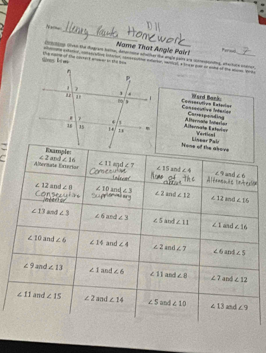 Name:
Name That Angle Pair!
Perad
Cectins Oiven the disgram below, defermine whether the angle pairs ara corressonding, alternate intenor,
the name of the cerrect answer in the tiox 
Siven:Lo m
eltereate exterior, consecutive interior, consecutive exterior, vertical, a linear pair or none of the allovs. Write
Consecutive Exterior
Word Bank:
Consecutive Interior
Corresponding
Alternate Interior
Alternate Exterior
Vertical
Linear Pair
C