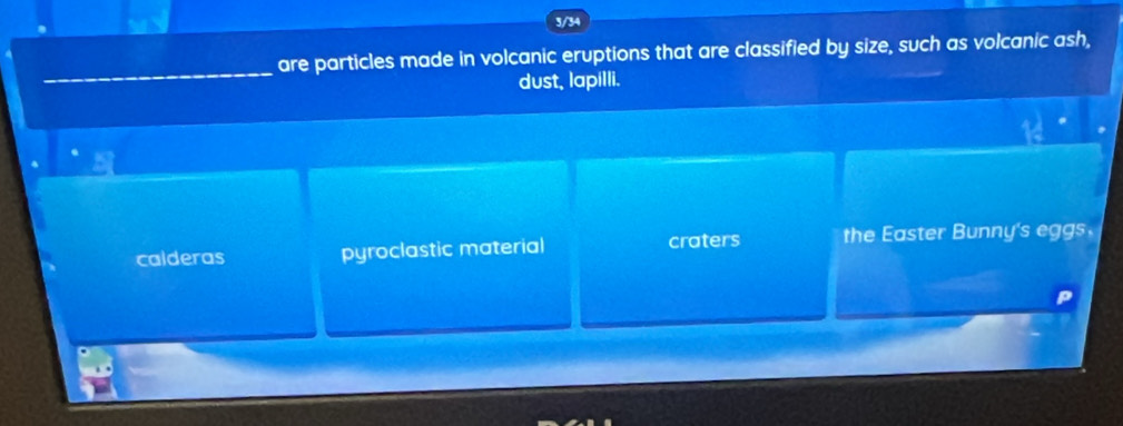 3/34
are particles made in volcanic eruptions that are classified by size, such as volcanic ash,
dust, lapilli.
calderas pyroclastic material craters the Easter Bunny's eggs.