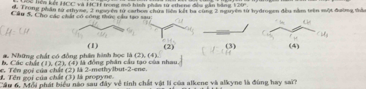 Cốc liện kết HCC và HCH trong mô hình phân tử ethene đều gân băng 120°.
d. Trong phần tứ ethyne, 2 nguyên tử carbon chứa liên kết ba cùng 2 nguyên tứ hydrogen đều năm trên một đường thần
Câu 5. Cho các chất có công thức cầu tạo
(1) (3)
a. Những chất có đồng phân hình học là (2), (4).
b. Các chất (1), (2), (4) là đồng phân cầu tạo của nhau.
c. Tên gọi của chất (2) là 2 -methylbut- 2 -ene.
1. Tên gọi của chất (3) là propyne.
Câu 6. Mỗi phát biểu nào sau đây về tính chất vật lí của alkene và alkyne là đúng hay sai?