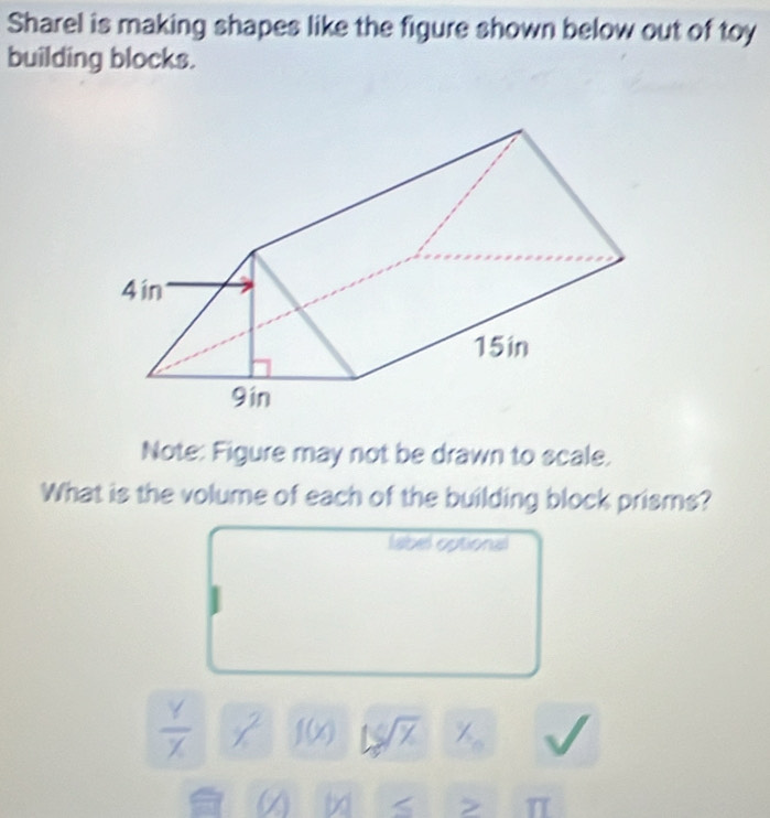 Sharel is making shapes like the figure shown below out of toy 
building blocks. 
Note: Figure may not be drawn to scale. 
What is the volume of each of the building block prisms? 
label optional
 Y/X  x^2 f(x) 1C sqrt(% ) / 
(Y) > T