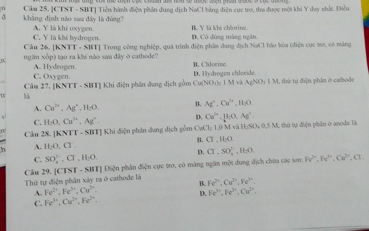 ki loại tng với thể tiện cục chuân âm hôn sẽ được điện phân truớc 8 cục đường 
n Câu 25. [CTST - SBT] Tiến hành điện phân dung dịch NaCl bằng điện cực trơ, thu được một khí Y duy nhất. Điều
d khẳng định nào sau đây là đúng?
A. Y là khí oxygen. B. Y là khí chlorine.
C. Y là khí hydrogen. D. Có dùng màng ngăn.
Câu 26. [KNTT - SBT] Trong công nghiệp, quá trình điện phân dung dịch NaCl bão hòa (điện cực trơ, có màng
rC ngăn xốp) tạo ra khí nào sau đây ở cathode?
A. Hydrogen. B. Chlorine.
C. Oxygen. D. Hydrogen chloride.
= 2 1 M và AgNO_31M 1, thứ tự điện phân ở cathode
Câu 27. [KNTT - SBT] Khi điện phân dung dịch gồm Cu(NO_3)
tr là
A. Cu^(2+),Ag^+,H_2O.
B. Ag^+,Cu^(2+),H_2O.
D. Cu^(2+),H_2O,
C. H_2O,Cu^(2+),Ag^+. ,Ag^+.
n Câu 28. [KNTT - SBT] Khi điện phân dung dịch gồm Cu Cl_2 1,0 M và H_2SO_40.5M 1, thứ tự điện phân ở anode là
a
B. Cl^-,H_2O.
h A. H_2O, ,Cl^-.
D. Cl^-,SO_4^((2-),H_2)O.
C. SO_4^((2-),Cl^-),H_2O.
Câu 29. [CTST - SBT] Điện phân điện cực trơ, có màng ngăn một dung dịch chứa các ion: Fe^(2+),Fe^(3+),Cu^(2+). Cr.
Thứ tự điện phân xây ra ở cathode là
B. Fe^(2+),Cu^(2+),Fe^(3+).
A. Fe^(2+),Fe^(3+),Cu^(2+). Fe^(3+),Fe^(2+),Cu^(2+).
D.
C. Fe^(3+),Cu^(2+),Fe^(2+).