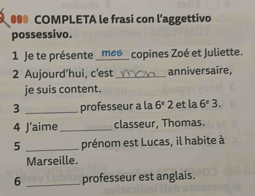 ●●● COMPLETA le frasi con l’aggettivo 
possessivo. 
1 Je te présente _mes_ copines Zoé et Juliette. 
2 Aujourd’hui, c'est _anniversaire, 
je suis content. 
3 _professeur a la 6^e2 et la 6^e 3. 
4 J' aime_ classeur, Thomas. 
_5 
prénom est Lucas, il habite à 
Marseille. 
6 _professeur est anglais.