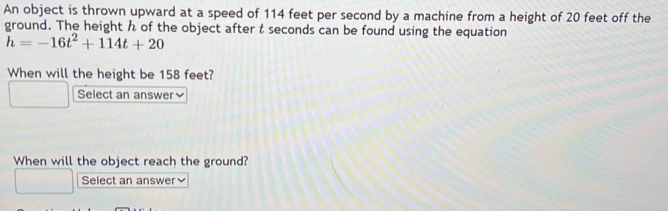 An object is thrown upward at a speed of 114 feet per second by a machine from a height of 20 feet off the 
ground. The height h of the object after t seconds can be found using the equation
h=-16t^2+114t+20
When will the height be 158 feet? 
Select an answer≌ 
When will the object reach the ground? 
Select an answer