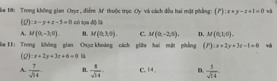 ầu 10: Trong không gian Oxyz, điểm M thuộc trục Oy và cách đều hai mặt phẳng: (P): x+y-z+1=0 và
(2): x-y+z-5=0 có tọa độ là
A. M(0;-3;0). B. M(0;3;0). C. M(0;-2;0). D. M(0;1;0). 
ầu 11: Trong không gian Oxyz khoảng cách giữa hai mặt phẳng (P :x+2y+3z-1=0 và
(2): x+2y+3z+6=0 là
A.  7/sqrt(14) .  8/sqrt(14) . C. 14 . D.  5/sqrt(14) . 
B.