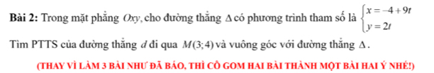 Trong mặt phẳng Oxy, cho đường thắng △ CO 6 phương trình tham số là beginarrayl x=-4+9t y=2tendarray.
Tìm PTTS của đường thắng ơ đi qua M(3;4) và vuông góc với đường thắng Δ. 
(thay vì làm 3 bài như đã báo, thì cÔ gom hai bài thành mọt bài hai Ý nhé!)