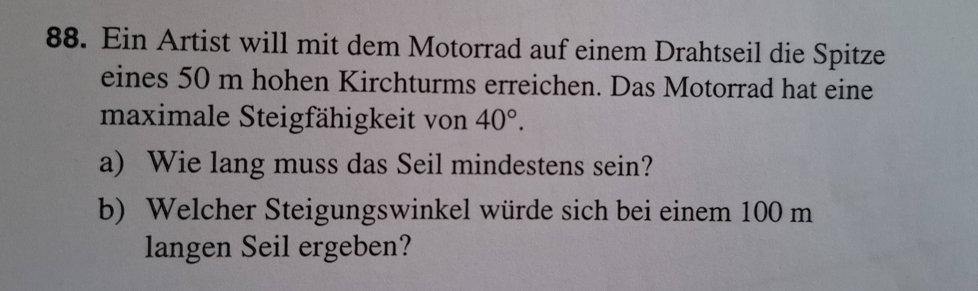 Ein Artist will mit dem Motorrad auf einem Drahtseil die Spitze 
eines 50 m hohen Kirchturms erreichen. Das Motorrad hat eine 
maximale Steigfähigkeit von 40°. 
a) Wie lang muss das Seil mindestens sein? 
b) Welcher Steigungswinkel würde sich bei einem 100 m
langen Seil ergeben?