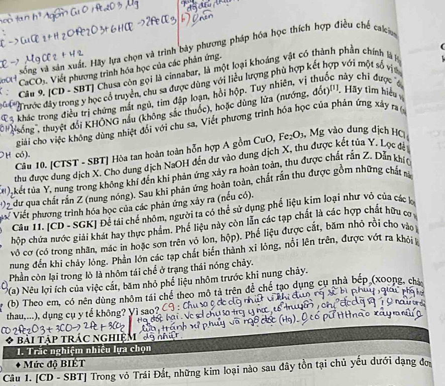 sống và sản xuất. Hãy lựa chọn và trình bày phương pháp hóa học thích hợp điều chế calciu
CaCO₃. Viết phương trình hóa học của các phản ứng.
Câu 9. [CD - SBT] Chusa còn gọi là cinnabar, là một loại khoáng vật có thành phần chính là 
Trước đây trong y học cổ truyền, chu sa được dùng với liều lượng phù hợp kết hợp với một số vịt
3 khác trong điều trị chứng mất ngủ, tim đập loạn, hồi hộp. Tuy nhiên, vị cnày chỉ được đ
' sống , thuyệt đổi KHÔNG nấu (không sắc thuốc), hoặc dùng lửa (nướng, dot)^t1. Hãy tìm hiểu
giải cho việc không dùng nhiệt đối với chu sa, Viết phương trình hóa học của phán ứng xây ra (
Cầu 10. [CTST - SBT] Hòa tan hoàn toàn hỗn hợp A gồm CuO, Fe₂O₃, Mg vào dung dịch HC|
có).
thu được dung dịch X. Cho dung dịch NaOH đến dư vào dung dịch X, thu được kết tủa Y. Lọc đề
(u) kết tủa Y, nung trong không khí đến khi phản ứng xảy ra hoàn toàn, thu được chất rắn Z. Dẫn khí
dữ qua chất rắn Z (nung nóng). Sau khi phản ứng hoàn toàn, chất rắn thu được gồm những chất nà
ể Viết phương trình hóa học của các phản ứng xảy ra (nếu có).
Câu 11. [CD - SGK] Để tái chế nhôm, người ta có thể sử dụng phế liệu kim loại như vỏ của các lợ
hộp chứa nước giải khát hay thực phẩm. Phế liệu này còn lẫn các tạp chất là các hợp chất hữu cơ 
vô cơ (có trong nhãn, mác in hoặc sơn trên vỏ lon, hộp). Phế liệu được cắt, băm nhỏ rồi cho vào
nung đến khi chảy lỏng. Phần lớn các tạp chất biến thành xỉ lỏng, nổi lên trên, được vớt ra khỏi k
Phần còn lại trong lò là nhôm tái chế ở trạng thái nóng chảy.
P(a) Nêu lợi ích của việc cắt, băm nhỏ phế liệu nhôm trước khi nung chảy.
(b) Theo em, có nên dùng nhôm tái chế theo mô tả trên để chế tạo dụng cụ nhà bếp (xoong, chà
thau,...), dụng cụ y tế không? Yì sao?
bài tập trÁC nghiệm 
1. Trắc nghiệm nhiều lựa chọn
Mức độ BIÉT
Câu 1. [CD - SBT] Trong vỏ Trái Đất, những kim loại nào sau đây tồn tại chủ yếu dưới dạng đơn