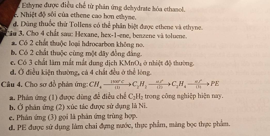 2 Ethyne được điều chế từ phản ứng dehydrate hóa ethanol.
c. Nhiệt độ sôi của ethene cao hơn ethyne.
d. Dùng thuốc thử Tollens có thể phân biệt được ethene và ethyne.
Câu 3. Cho 4 chất sau: Hexane, hex-1-ene, benzene và toluene.
a. Có 2 chất thuộc loại hdrocarbon không no.
b. Có 2 chất thuộc cùng một dãy đồng đẳng.
c. Có 3 chất làm mất mất dung dịch KMnO_4 ở nhiệt độ thường.
d. Ở điều kiện thường, cả 4 chất đều ở thể lỏng.
Câu 4. Cho sơ đồ phản ứng: CH_4xrightarrow 1500°CC_2H_2xrightarrow xt_1t°C_2H_4xrightarrow (xt_4)°PE
a. Phản ứng (1) được dùng để điều chế C_2H_2 trong công nghiệp hiện nay.
b. Ở phản ứng (2) xúc tác được sử dụng là Ni.
c. Phản ứng (3) gọi là phản ứng trùng hợp.
d. PE được sử dụng làm chai đựng nước, thực phẩm, màng bọc thực phẩm.