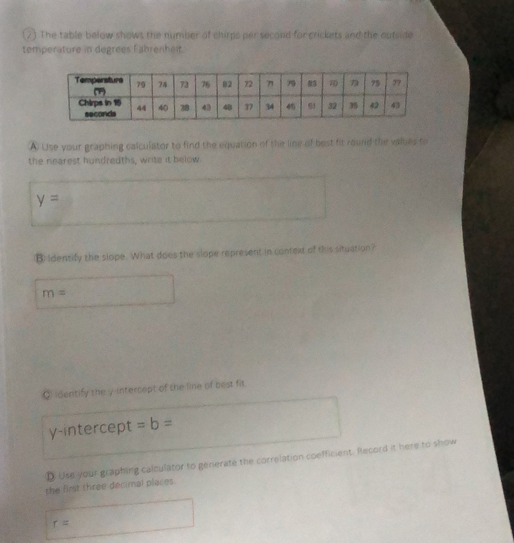 (2) The table below shows the number of chirps per second for crickets and the outside 
temperature in degrees Fahrenheit. 
A Use your graphing calculator to find the equation of the line of best fit round the values to 
the nearest hundredths, write it below
y=
B identify the slope. What does the slope represent in context of this situation?
m=
◎ identify the y-intercept of the line of best fit. 
y-intercept =b=
D Use your graphing calculator to generate the correlation coefficient. Record it here to show 
the first three decimal places.
r=