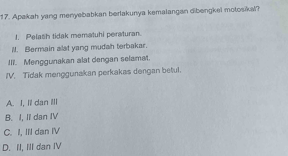 Apakah yang menyebabkan berlakunya kemalangan dibengkel motosikal?
I. Pelatih tidak mematuhi peraturan.
II. Bermain alat yang mudah terbakar.
III. Menggunakan alat dengan selamat.
IV. Tidak menggunakan perkakas dengan betul.
A. I, II dan III
B. I, II dan IV
C. I, III dan IV
D. II, III dan IV