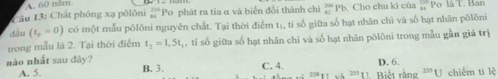 A. 60 năm.
Câu 13: Chất phóng xạ pôlôni _(84)^(210)Po o phát ra tia α và biến đổi thành chì _(82)^(206)Pb. Cho chu kì của _(84)^(210)Pc là T. Ban
đầu (t_0=0) có một mẫu pôlôni nguyên chất. Tại thời điểm tị, tỉ số giữa số hạt nhân chì và số hạt nhân pôlôni
trong mẫu là 2. Tại thời điểm t_2=1,5t_1 , tỉ số giữa số hạt nhân chì và số hạt nhân pôlôni trong mẫu gần giá trị
nào nhất sau đây?
A. 5. B. 3. C. 4. D. 6.
238 và 235π Biết rằng^(235)U chiếm ti lệ