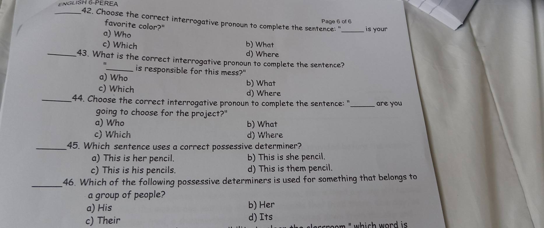 ENGLISH 6-PEREA
_42. Choose the correct interrogative pronoun to complete the sentence: "_ is your
Page 6 of 6
favorite color?"
a) Who
c) Which b) What
d) Where
_43. What is the correct interrogative pronoun to complete the sentence?
_is responsible for this mess?"
a) Who
b) What
c) Which
d) Where
_44. Choose the correct interrogative pronoun to complete the sentence: " _are you
going to choose for the project?"
a) Who b) What
c) Which d) Where
_45. Which sentence uses a correct possessive determiner?
a) This is her pencil. b) This is she pencil.
c) This is his pencils. d) This is them pencil.
_46. Which of the following possessive determiners is used for something that belongs to
a group of people?
a) His
b) Her
c) Their d) Its
room " which word is .