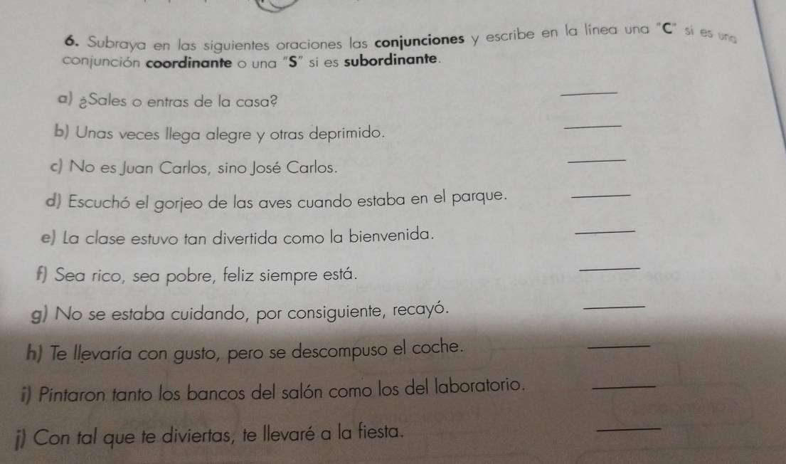 Subraya en las siguientes oraciones las conjunciones y escribe en la línea una "C" si es una 
conjunción coordinante o una "S" si es subordinante. 
a) ¿Sales o entras de la casa? 
_ 
b) Unas veces llega alegre y otras deprimido. 
_ 
c) No es Juan Carlos, sino José Carlos. 
_ 
d) Escuchó el gorjeo de las aves cuando estaba en el parque. 
_ 
e) La clase estuvo tan divertida como la bienvenida. 
_ 
f) Sea rico, sea pobre, feliz siempre está. 
_ 
g) No se estaba cuidando, por consiguiente, recayó. 
_ 
h) Te llevaría con gusto, pero se descompuso el coche. 
_ 
i) Pintaron tanto los bancos del salón como los del laboratorio. 
_ 
j) Con tal que te diviertas, te llevaré a la fiesta. 
_