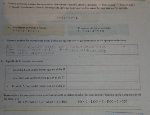 Ordena de menor a mayor las expresiones de cada día. Para ello, utiliza los símbolos "" (mayor que), "" (menor que) o 
*'' (iguall). Para hacerlo, observa el ejemplo de cómo ser ordenaron las tres siguientes expresiones: Por ejemplo:
5+8,3+7,9+5. 
Al ordenar de mayor a menor: Al ordenar de menor a mayor:
9+5>5+8>3+7
3+7<5+8<9+5
Ahora sí, ardena las expresiones de los 5 días, de acuerdo con la que aprendiste en los ejemplos anteriores. 
b. A partir de la anterior, responde. 
Para realizar las comparaciones, ¿necesariamente se deben resolver las operaciones? Explica con la comparación de 
los días 1 y 4. Dio 4.2* $200+3* $100+3* $50
Dio 1.2* $200+3* $100+5* $50
_ 
_ 
_ 
_ 
_