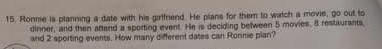 Ronme is planning a date with his girlfriend. He plans for them to watch a movie, go out to 
dinner, and then aftend a sporting event. He is deciding between 5 movies. 8 restaurants 
and 2 sporting events. How many different dates can Ronnie plan?