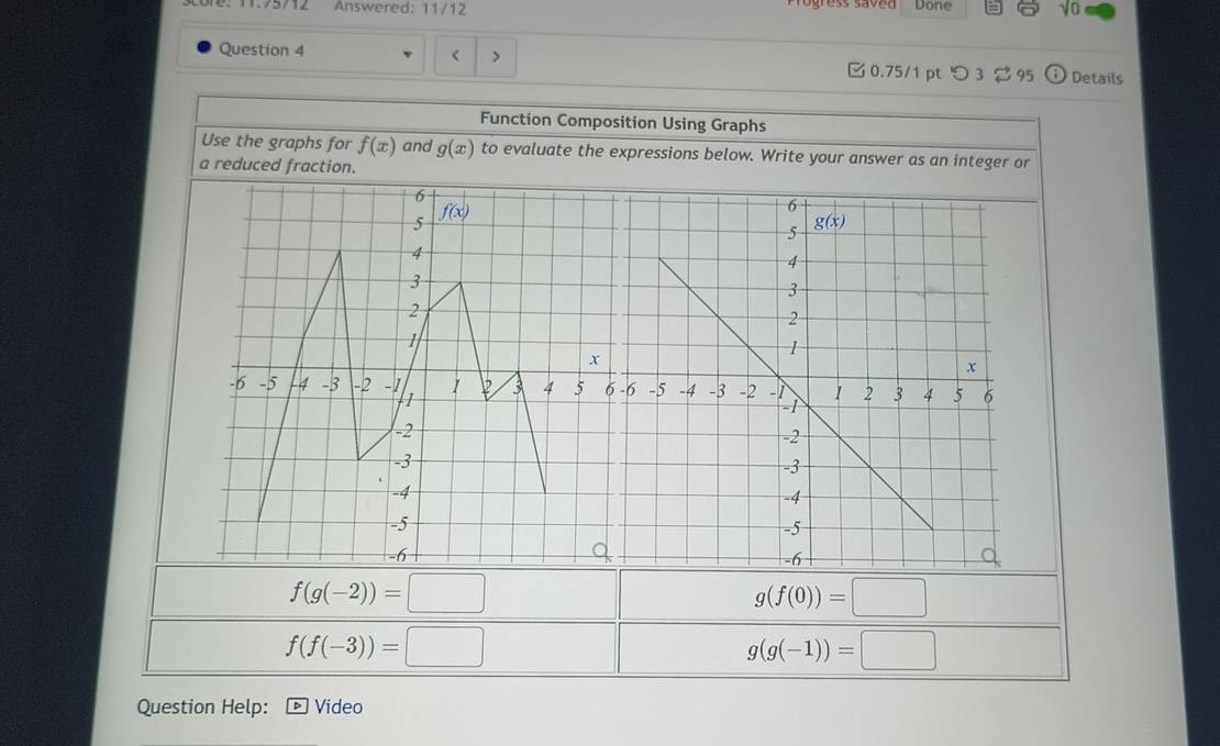 Answered: 11/12
Done sqrt(0)
Question 4 < >  0.75/1pt つ 3 ⇄ 95 Details
Function Composition Using Graphs
Use the graphs for f(x) and g(x) to evaluate the expressions below. Write your answer as an integer or
a reduced fraction.
f(g(-2))=□
g(f(0))=□
f(f(-3))=□
g(g(-1))=□
Question Help: Video