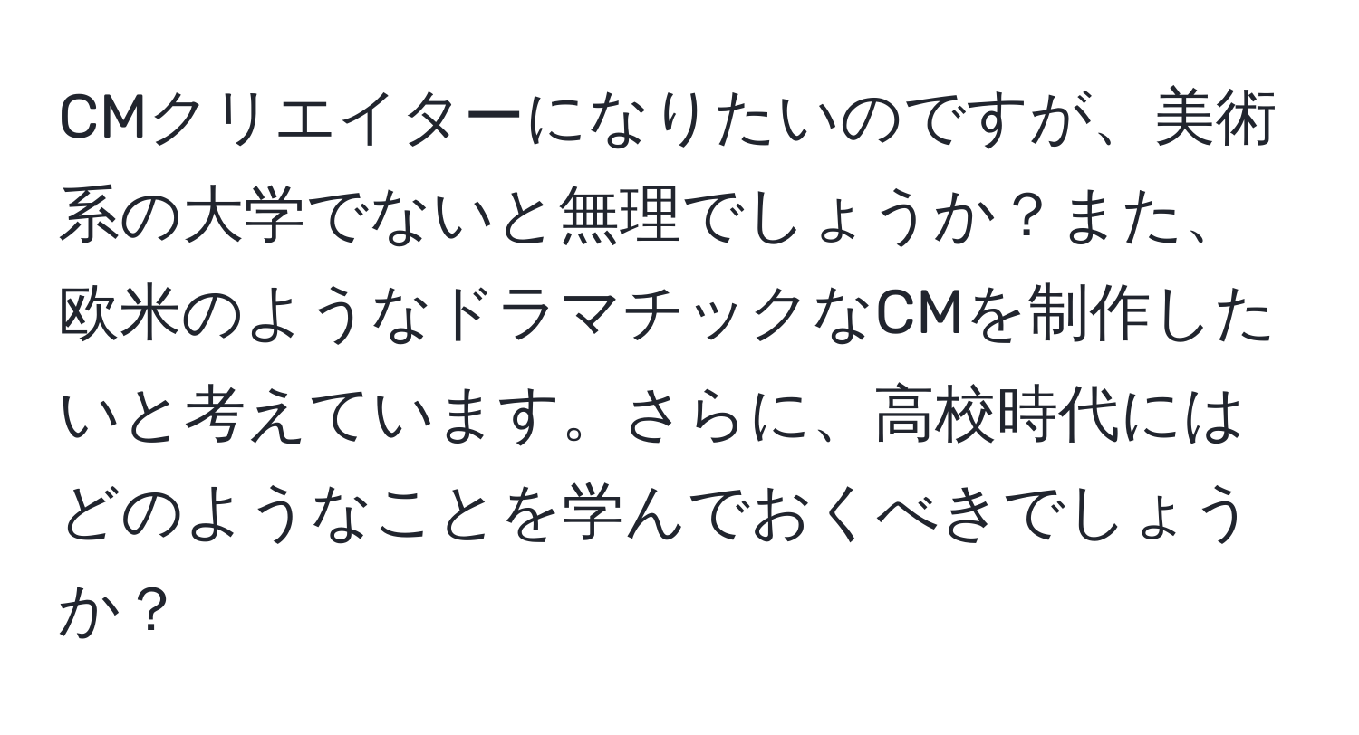 CMクリエイターになりたいのですが、美術系の大学でないと無理でしょうか？また、欧米のようなドラマチックなCMを制作したいと考えています。さらに、高校時代にはどのようなことを学んでおくべきでしょうか？