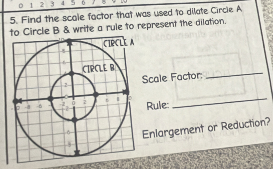 0 1 2 3 4 5 6 7 B 
5. Find the scale factor that was used to dilate Circle A
to Circle B & write a rule to represent the dilation. 
_ 
Scale Factor: 
Rule: 
Enlargement or Reduction?