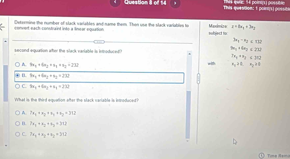 This quiz: 14 point(s) possible
This question: 1 point(s) possibl
Determine the number of slack variables and name them. Then use the slack variables to Maximize: z=8x_1+3x_2
convert each constraint into a linear equation subject to:
3x_1-x_2≤ 132
second equation after the slack variable is introduced?
9x_1+6x_2≤ 232
7x_1+x_2≤ 312
A. 9x_1+6x_2+s_1+s_2=232 with x_1≥ 0, x_2≥ 0
B. 9x_1+6x_2+s_2=232
C. 9x_1+6x_2+s_1=232
What is the third equation after the slack variable is introduced?
A. 7x_1+x_2+s_1+s_2=312
B. 7x_1+x_2+s_3=312
C. 7x_1+x_2+s_2=312
① Time Rema