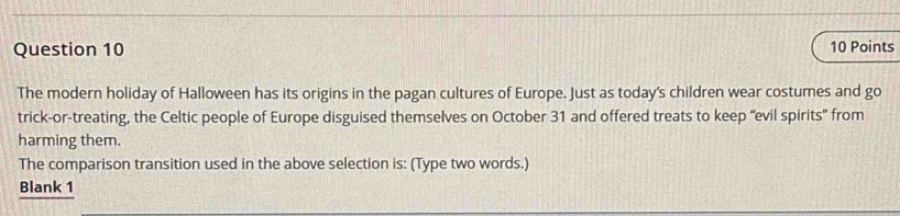 The modern holiday of Halloween has its origins in the pagan cultures of Europe. Just as today's children wear costumes and go 
trick-or-treating, the Celtic people of Europe disguised themselves on October 31 and offered treats to keep “evil spirits” from 
harming them. 
The comparison transition used in the above selection is: (Type two words.) 
Blank 1