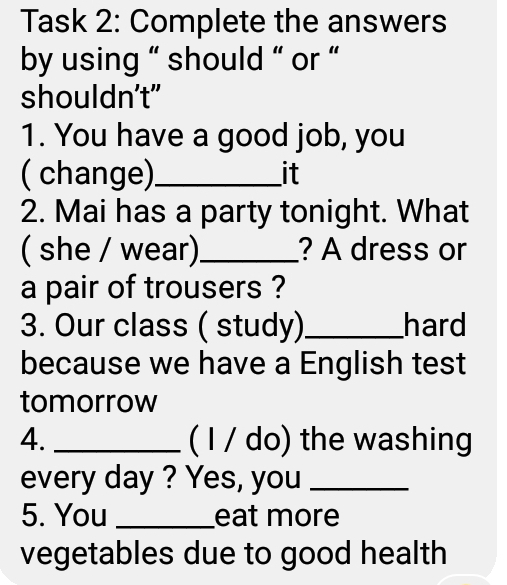 Task 2: Complete the answers 
by using “ should “ or “ 
shouldn't” 
1. You have a good job, you 
( change)_ it 
2. Mai has a party tonight. What 
( she / wear)_ ? A dress or 
a pair of trousers ? 
3. Our class ( study)_ hard 
because we have a English test 
tomorrow 
4. _( I / do) the washing 
every day ? Yes, you_ 
5. You _eat more 
vegetables due to good health