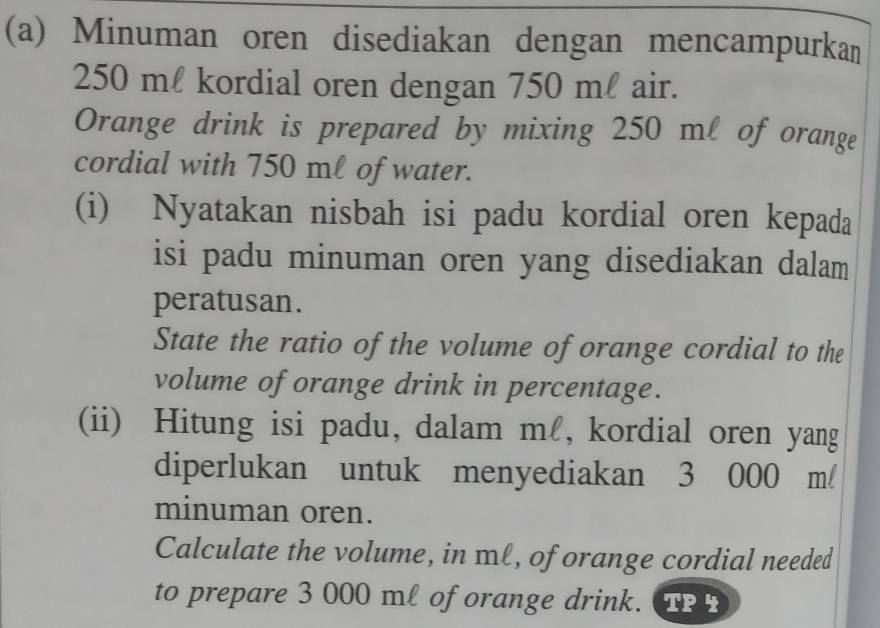 Minuman oren disediakan dengan mencampurkan
250 ml kordial oren dengan 750 ml air. 
Orange drink is prepared by mixing 250 ml of orange 
cordial with 750 ml of water. 
(i) Nyatakan nisbah isi padu kordial oren kepada 
isi padu minuman oren yang disediakan dalam 
peratusan. 
State the ratio of the volume of orange cordial to the 
volume of orange drink in percentage. 
(ii) Hitung isi padu, dalam ml, kordial oren yang 
diperlukan untuk menyediakan 3 000 m/
minuman oren. 
Calculate the volume, in ml, of orange cordial needed 
to prepare 3 000 ml of orange drink. TP