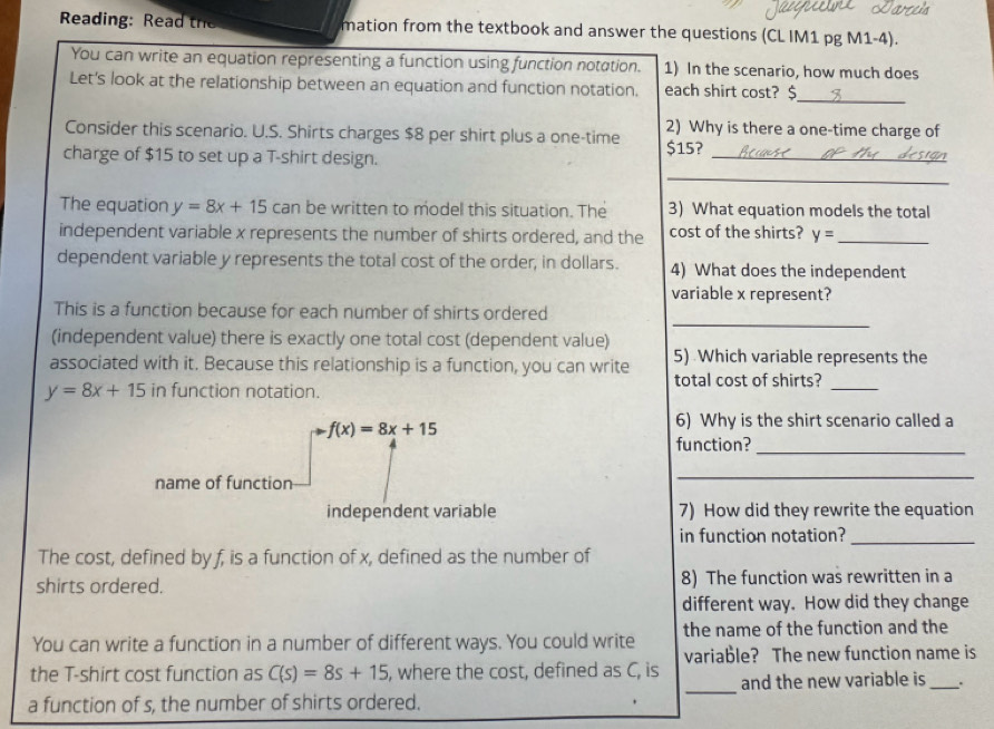 Reading: Read the mation from the textbook and answer the questions (CL IM1 pg M1-4). 
You can write an equation representing a function using function notation. 1) In the scenario, how much does 
_ 
Let's look at the relationship between an equation and function notation. each shirt cost? $
Consider this scenario. U.S. Shirts charges $8 per shirt plus a one-time 2) Why is there a one-time charge of 
_ 
charge of $15 to set up a T-shirt design. $15?_ 
The equation y=8x+15 can be written to model this situation. The 3) What equation models the total 
independent variable x represents the number of shirts ordered, and the cost of the shirts? y= _ 
dependent variable y represents the total cost of the order, in dollars. 4) What does the independent 
variable x represent? 
_ 
This is a function because for each number of shirts ordered 
(independent value) there is exactly one total cost (dependent value) 
5) Which variable represents the 
associated with it. Because this relationship is a function, you can write total cost of shirts?_
y=8x+15 in function notation.
f(x)=8x+15
6) Why is the shirt scenario called a 
function?_ 
name of function 
_ 
independent variable 7) How did they rewrite the equation 
in function notation?_ 
The cost, defined by f, is a function of x, defined as the number of 
shirts ordered. 8) The function was rewritten in a 
different way. How did they change 
You can write a function in a number of different ways. You could write the name of the function and the 
_ 
the T-shirt cost function as C(s)=8s+15 , where the cost, defined as C, is variable? The new function name is 
and the new variable is _. 
a function of s, the number of shirts ordered.