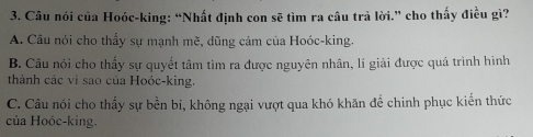 Câu nói của Hoóc-king: “Nhất định con sẽ tìm ra câu trả lời.” cho thấy điều gì?
A. Câu nói cho thấy sự mạnh mẽ, dũng cảm của Hoóc-king.
B. Câu nói cho thấy sự quyết tâm tìm ra được nguyên nhân, lí giải được quá trình hình
thành các vì sao của Hoóc-king.
C. Câu nói cho thấy sự bền bi, không ngại vượt qua khó khăn đề chinh phục kiến thức
của Hoóc-king.