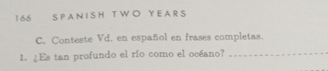 166 SPAN I SH T WO Y EA R S 
C. Conteste Vd. en español en frases completas. 
1. ¿Es tan profundo el río como el océano?_