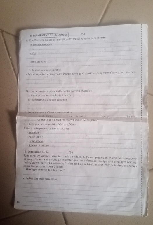 II- MANIEMENT DE LA LANGUE _/30 
A. 1) a- Donne la nature et la fonction des mots soulignés dans le texte. 
_la journée mondiale 
_ 
_ 
- cette 
_ 
_ 
cette pratique 
_ 
b- Analyse la phrase suivante. 
_ 
« Ils sont exploités par les grandes sociétés parce qu'ils constituent une main-d'œuvre bon marché » 
_ 
_ 
2) « Les tout-petits sont exploités par les grandes sociétés ». 
a- Cette phrase est employée à la voix 
_ 
b- Transforme-la à la voix contraire. 
_ 
_ 
) Complète avec « c'était » ou « s'était » 
Jeud Karir evé très tôt. Il lavé et 
_ ce jour-là qu'il devait rencontrer son nouveau patron _habillé 
4) « Cette journée permet de réduire ce fléau ». 
Réécris cette phrase aux temps suivants : 
- Imparfait_ 
Passé simple_ 
Futur proche_ 
Subjonctif présent_ 
B. Expression écrite _/20 
Ty te rends en vacances chez ton oncle au village. Tu l'accompagnes au champ pour découvrin 
sa cacaoyère et tu es surpris de constater que des enfants de ton âge sont employés comme 
main-d'œuvre. Tu veux lui montrer qu'il n'est pas bien de faire travailler les enfants dans les champs 
et que leur place se trouve à l'école 
1) Quel type de texte dois-tu écrire ? 
_ 
2) Rédige ton texte en 6 lignes. 
_ 
_ 
_ 
_ 
_ 
14 
_