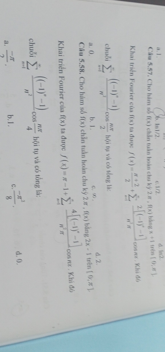 a. 1. b. 1n1/2. c. 1/2. d. 1n2.
Câu 5.57. Cho hàm số f(x) chẵn tuần hoàn chu kỳ 2π , f(x) bǎng x+1 trên [0;π ], 
Khai triển Fourier của f(x) ta được f(x)= (π +2)/2 +sumlimits _(n=1)^nfrac 2[(-1)^n-1]n^2π cos nx , Khi đó
chuỗi sumlimits _(n=1)^(∈fty)frac ((-1)^n-1)n^2cos  nπ /2  hội tụ và có tổng là:
a. 0. b. 1. C, ∞ , d. 2.
Câu 5.58. Cho hàm số f(x) chẵn tuần hoàn chu kỳ 2π , f(x) bǎng 2x-1 trên [0;π ], 
Khai triển Fourier của f(x) ta được f(x)=π -1+sumlimits _(n=1)^nfrac 4.[(-1)^n-1]n^2π cos nx , Khí đó
chuỗi sumlimits _(n=1)^(∈fty)frac ((-1)^n-1)n^2cos  nπ /4  hội tụ và có tổng là:
d. 0.
a.  (-π )/2 .
b. 1.
C.  (-π^2)/8 .