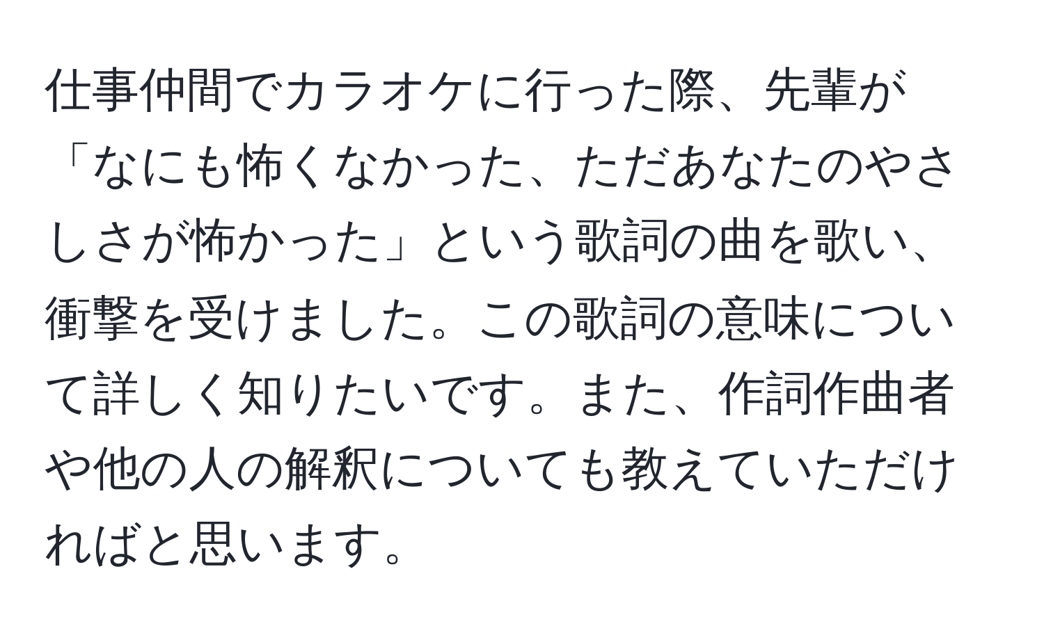 仕事仲間でカラオケに行った際、先輩が「なにも怖くなかった、ただあなたのやさしさが怖かった」という歌詞の曲を歌い、衝撃を受けました。この歌詞の意味について詳しく知りたいです。また、作詞作曲者や他の人の解釈についても教えていただければと思います。