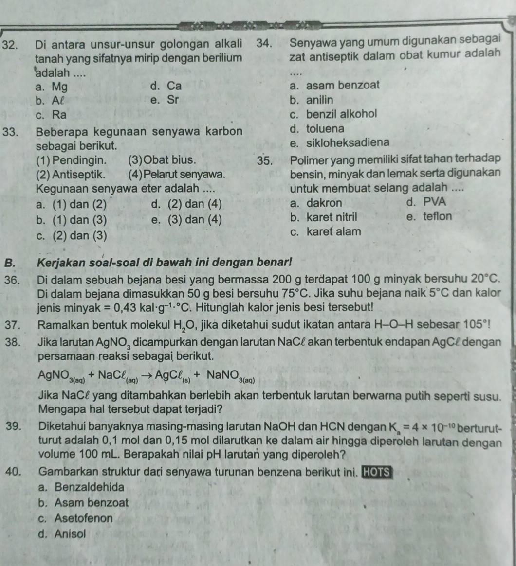 Di antara unsur-unsur golongan alkali  34. Senyawa yang umum digunakan sebagai
tanah yang sifatnya mirip dengan berilium zat antiseptik dalam obat kumur adalah
adalah ....
a. Mg d. Ca a. asam benzoat
b. Al e. Sr b. anilin
c. Ra c. benzil alkohol
33. Beberapa kegunaan senyawa karbon d. toluena
sebagai berikut. e. sikloheksadiena
(1) Pendingin. (3)Obat bius. 35. Polimer yang memiliki sifat tahan terhadap
(2) Antiseptik. (4)Pelarut senyawa. bensin, minyak dan lemak serta digunakan
Kegunaan senyawa eter adalah .... untuk membuat selang adalah ....
a. (1) dan (2) d. (2) dan (4) a. dakron d. PVA
b. (1) dan (3) e. (3) dan (4) b. karet nitril e. teflon
c. (2) dan (3) c. karet alam
B. Kerjakan soal-soal di bawah ini dengan benar!
36. Di dalam sebuah bejana besi yang bermassa 200 g terdapat 100 g minyak bersuhu 20°C.
Di dalam bejana dimasukkan 50 g besi bersuhu 75°C. Jika suhu bejana naik 5°C dan kalor
jenis miny ak=0,43kal· g^(-1.^circ)C. Hitunglah kalor jenis besi tersebut!
37. Ramalkan bentuk molekul H_2O , jika diketahui sudut ikatan antara H-O-H sebesar 105°!
38. Jika larutan AgNO_3 dicampurkan dengan Iarutan NaCł akan terbentuk endapan AgCł dengan
persamaan reaksi sebagai berikut.
AgNO_3(aq)+NaCell _(aq)to AgCell _(s)+NaNO_3(aq)
Jika NaCł yang ditambahkan berlebih akan terbentuk larutan berwarna putih seperti susu.
Mengapa hal tersebut dapat terjadi?
39. Diketahui banyaknya masing-masing larutan NaOH dan HCN dengan K_a=4* 10^(-10) berturut
turut adalah 0,1 mol dan 0,15 mol dilarutkan ke dalam air hingga diperoleh larutan dengan
volume 100 mL. Berapakah nilai pH larutan yang diperoleh?
40. Gambarkan struktur dari senyawa turunan benzena berikut ini. HOTS
a. Benzaldehida
b. Asam benzoat
c. Asetofenon
d. Anisol