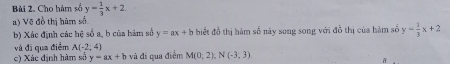 Cho hàm số y= 1/3 x+2. 
a) Vẽ đồ thị hàm số. 
b) Xác định các hệ số a, b của hàm số y=ax+b biết đồ thị hàm số này song song với đồ thị của hàm số y= 1/3 x+2
và đi qua điểm A(-2;4)
c) Xác định hàm số y=ax+b và đi qua điểm M(0;2); N(-3;3). 
B