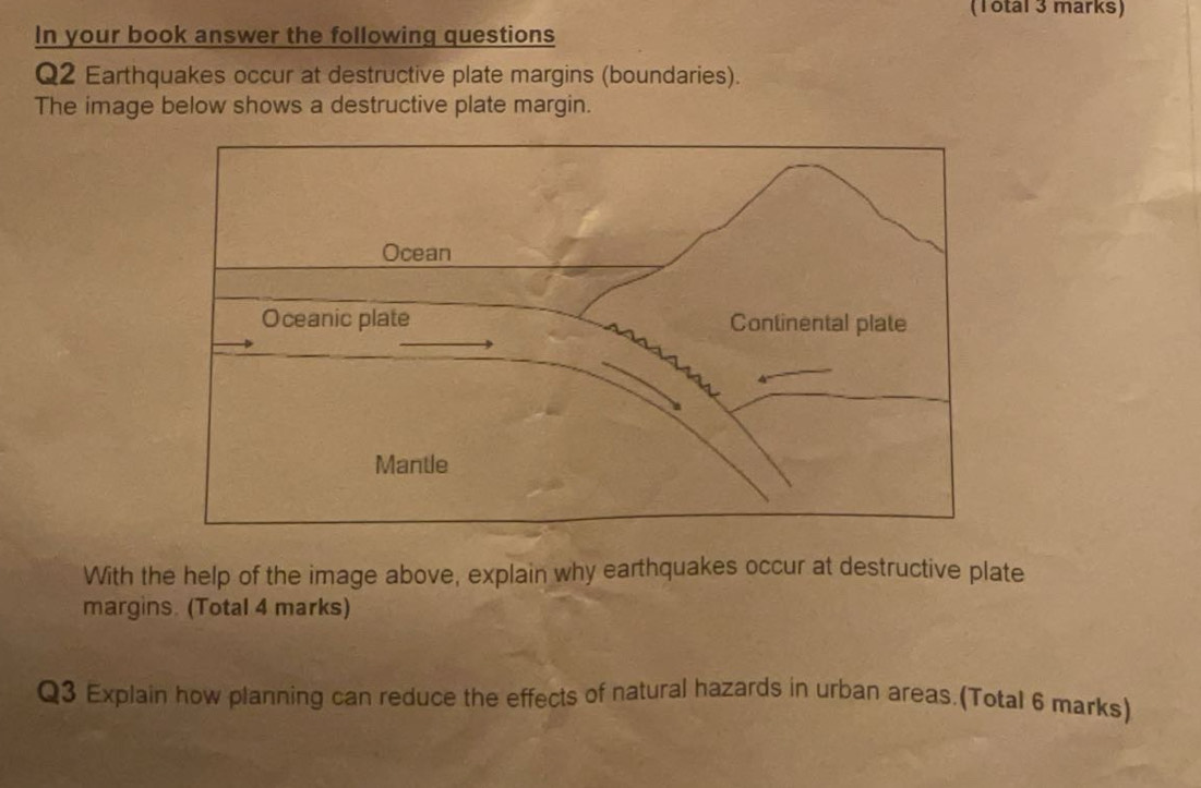 (Total 3 marks) 
In your book answer the following questions 
Q2 Earthquakes occur at destructive plate margins (boundaries). 
The image below shows a destructive plate margin. 
With the help of the image above, explain why earthquakes occur at destructive plate 
margins. (Total 4 marks) 
Q3 Explain how planning can reduce the effects of natural hazards in urban areas.(Total 6 marks)