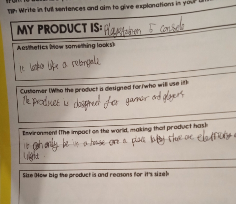 TIP: Write in full sentences and aim to give explanations in your U 
MY PRODUCT IS: 
Aesthetics (How something looks): 
Customer (Who the product is designed for/who will use it): 
Environment (The impact on the world, making that product has) 
Size (How big the product is and reasons for it's size):