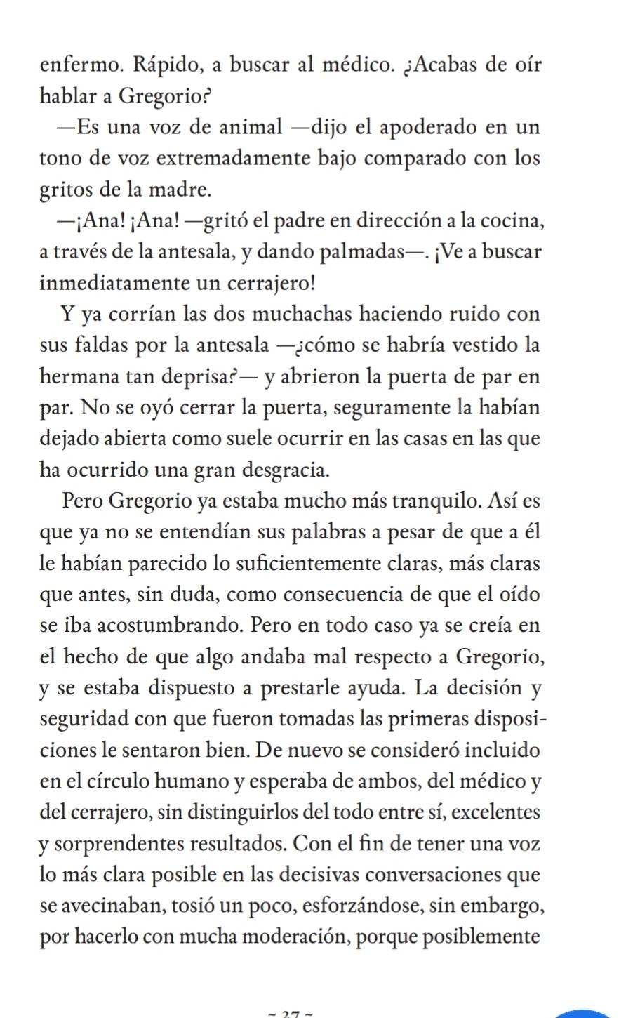 enfermo. Rápido, a buscar al médico. ¿Acabas de oír
hablar a Gregorio?
—Es una voz de animal —dijo el apoderado en un
tono de voz extremadamente bajo comparado con los
gritos de la madre.
—¡Ana! ¡Ana! —gritó el padre en dirección a la cocina,
a través de la antesala, y dando palmadas—. ¡Ve a buscar
inmediatamente un cerrajero!
Y ya corrían las dos muchachas haciendo ruido con
sus faldas por la antesala —¿cómo se habría vestido la
hermana tan deprisa?— y abrieron la puerta de par en
par. No se oyó cerrar la puerta, seguramente la habían
dejado abierta como suele ocurrir en las casas en las que
ha ocurrido una gran desgracia.
Pero Gregorio ya estaba mucho más tranquilo. Así es
que ya no se entendían sus palabras a pesar de que a él
le habían parecido lo suficientemente claras, más claras
que antes, sin duda, como consecuencia de que el oído
se iba acostumbrando. Pero en todo caso ya se creía en
el hecho de que algo andaba mal respecto a Gregorio,
y se estaba dispuesto a prestarle ayuda. La decisión y
seguridad con que fueron tomadas las primeras disposi-
ciones le sentaron bien. De nuevo se consideró incluido
en el círculo humano y esperaba de ambos, del médico y
del cerrajero, sin distinguirlos del todo entre sí, excelentes
y sorprendentes resultados. Con el fin de tener una voz
lo más clara posible en las decisivas conversaciones que
se avecinaban, tosió un poco, esforzándose, sin embargo,
por hacerlo con mucha moderación, porque posiblemente