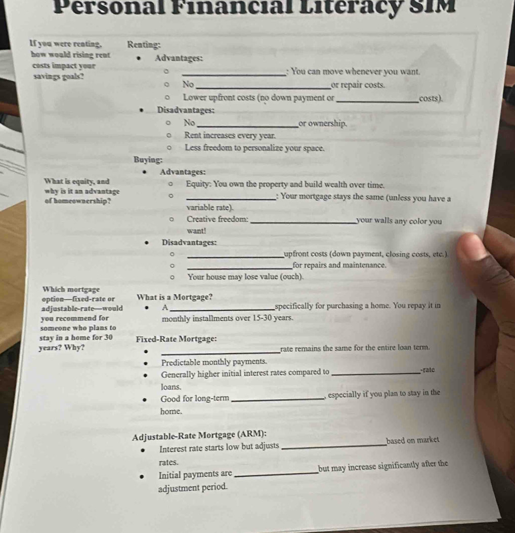 Personal Financial Litéracy SIM 
If you were reating, Renting: 
how would rising rent Advantages: 
costs impact your _: You can move whenever you want. 
savings goals? 
No_ or repair costs. 
Lower upfront costs (no down payment or _costs). 
Disadvantages: 
No _or ownership. 
Rent increases every year. 
Less freedom to personalize your space. 
Buying; 
Advantages: 
What is equity, and Equity: You own the property and build wealth over time, 
why is it an advantage _: Your mortgage stays the same (unless you have a 
of homeownership? 
variable rate). 
Creative freedom: _your walls any color you 
want! 
Disadvantages: 
_upfront costs (down payment, closing costs, etc.) 
_for repairs and maintenance. 
D Your house may lose value (ouch). 
Which mortgage 
option—fixed-rate or What is a Mortgage? 
adjustable-rate—would A _specifically for purchasing a home. You repay it in 
you recommend for monthly installments over 15-30 years. 
someone who plans to 
stay in a home for 30 Fixed-Rate Mortgage: 
_ 
years? Why? rate remains the same for the entire loan term. 
Predictable monthly payments. 
Generally higher initial interest rates compared to _rate 
loans. 
Good for long-term _, especially if you plan to stay in the 
home. 
Adjustable-Rate Mortgage (ARM): 
Interest rate starts low but adjusts _based on market 
rates. 
Initial payments are _but may increase significantly after the 
adjustment period.