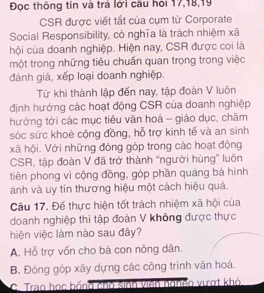 Đọc thông tin và trả lời cầu hỏi 17, 18, 19
CSR được viết tắt của cụm từ Corporate
Social Responsibility, có nghĩa là trách nhiệm xã
hội của doanh nghiệp. Hiện nay, CSR được coi là
một trong những tiêu chuẩn quan trọng trong việc
đánh giá, xếp loại doanh nghiệp.
Từ khi thành lập đến nay, tập đoàn V luôn
định hướng các hoạt động CSR của doanh nghiệp
hướng tới các mục tiêu văn hoá - giáo dục, chăm
sóc sức khoẻ cộng đồng, hỗ trợ kinh tế và an sinh
xã hội. Với những đóng góp trong các hoạt động
CSR, tập đoàn V đã trở thành “người hùng” luôn
tiên phong vì cộng đồng, góp phần quảng bá hình
ành và uy tín thương hiệu một cách hiệu quả.
Câu 17. Để thực hiện tốt trách nhiệm xã hội của
doanh nghiệp thì tập đoàn V không được thực
hiện việc làm nào sau đây?
A. Hỗ trợ vốn cho bà con nông dân.
B. Đóng góp xây dựng các công trình văn hoá.
C. Trao học bổng chó sinh viên nghềo vượt khó