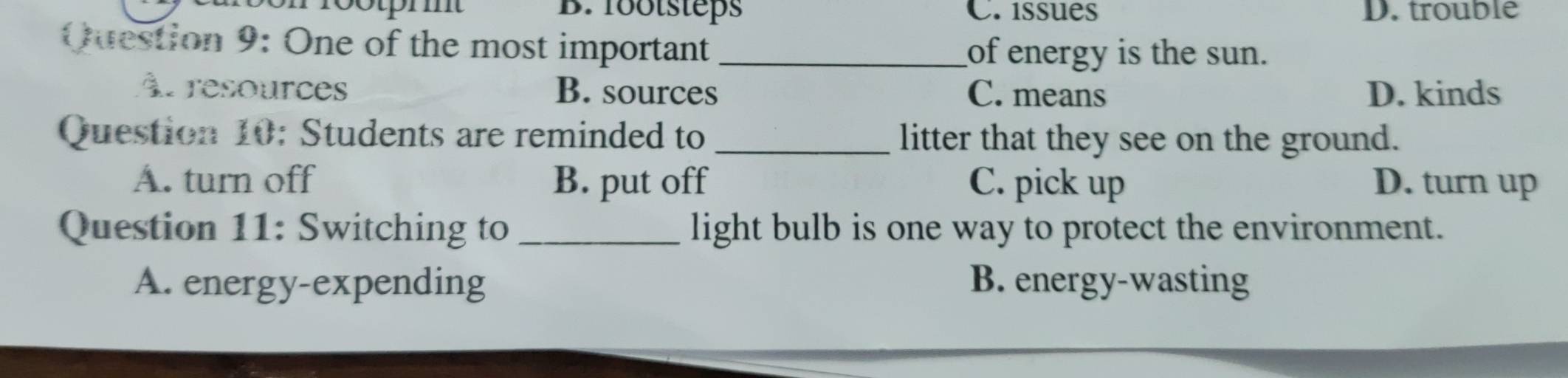 cotprmt B. footsteps C. issues D. trouble
Question 9: One of the most important _of energy is the sun.
Àt resources B. sources C. means D. kinds
Question 10: Students are reminded to _litter that they see on the ground.
A. turn off B. put off C. pick up D. turn up
Question 11: Switching to _light bulb is one way to protect the environment.
A. energy-expending B. energy-wasting