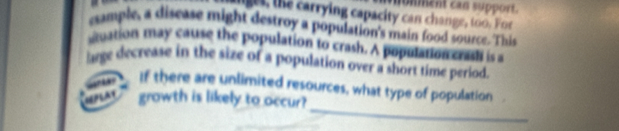 unment can support. 
ge s, the carrying capacity can change, too. For 
example, a disease might destroy a population's main food source. This 
uation may cause the population to crash. A population crash is a 
lge decrease in the size of a population over a short time period. 
_ 
r If there are unlimited resources, what type of population . 
MPLAT growth is likely to occur?